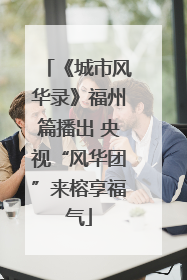 《城市风华录》福州篇播出 央视“风华团”来榕享福气