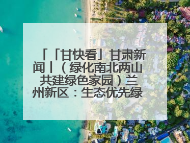「甘快看」甘肃新闻丨（绿化南北两山 共建绿色家园）兰州新区：生态优先绿色发展 打造生态环保示范区