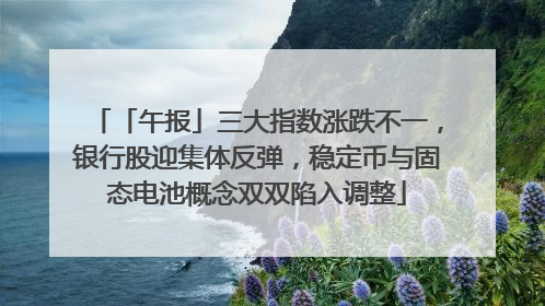 「午报」三大指数涨跌不一，银行股迎集体反弹，稳定币与固态电池概念双双陷入调整