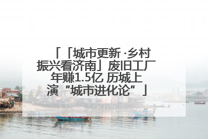 「城市更新 ·乡村振兴看济南」废旧工厂年赚1.5亿 历城上演“城市进化论”