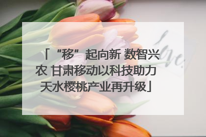 “移”起向新 数智兴农 甘肃移动以科技助力天水樱桃产业再升级