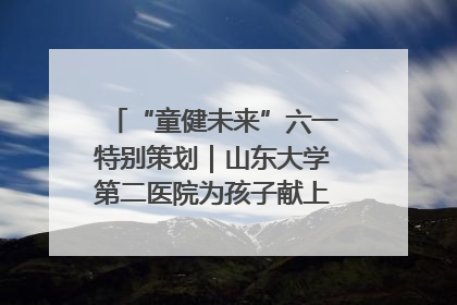 “童健未来”六一特别策划｜山东大学第二医院为孩子献上“童心处方”