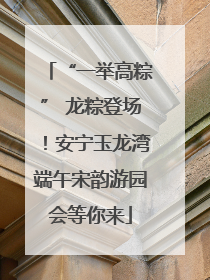 “一举高粽” 龙粽登场！安宁玉龙湾端午宋韵游园会等你来