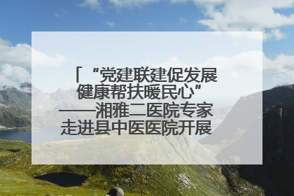 “党建联建促发展 健康帮扶暖民心”——湘雅二医院专家走进县中医医院开展健康帮扶活动