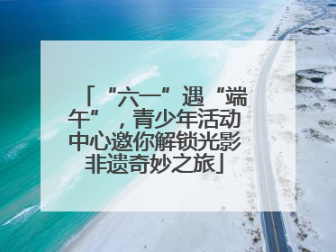 “六一”遇“端午”，青少年活动中心邀你解锁光影非遗奇妙之旅