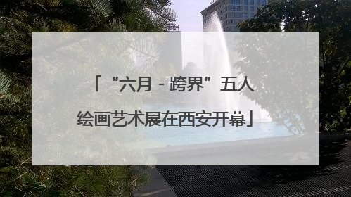 “六月 - 跨界”五人绘画艺术展在西安开幕