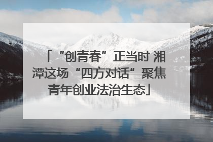 “创青春”正当时 湘潭这场“四方对话”聚焦青年创业法治生态