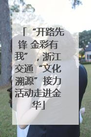 “开路先锋 金彩有我”，浙江交通“文化溯源”接力活动走进金华