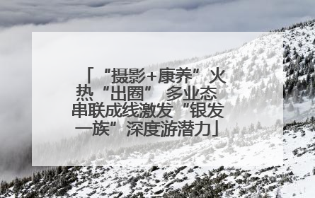 “摄影+康养”火热“出圈” 多业态串联成线激发“银发一族”深度游潜力