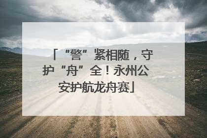 “警”紧相随，守护“舟”全！永州公安护航龙舟赛