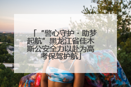 “警心守护・助梦起航”黑龙江省佳木斯公安全力以赴为高考保驾护航