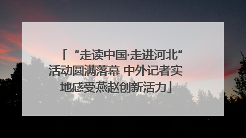 “走读中国·走进河北”活动圆满落幕 中外记者实地感受燕赵创新活力