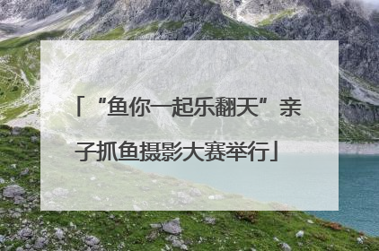 “鱼你一起乐翻天”亲子抓鱼摄影大赛举行