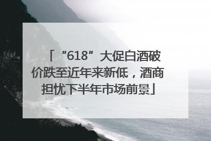 “618”大促白酒破价跌至近年来新低，酒商担忧下半年市场前景