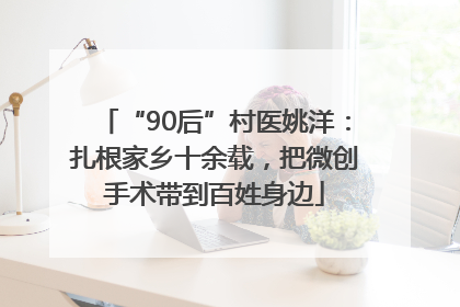 “90后”村医姚洋：扎根家乡十余载，把微创手术带到百姓身边