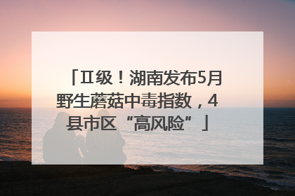 Ⅱ级！湖南发布5月野生蘑菇中毒指数，4县市区“高风险”