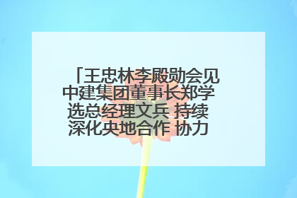 王忠林李殿勋会见中建集团董事长郑学选总经理文兵 持续深化央地合作 协力推动支点建设