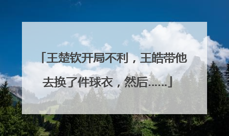 王楚钦开局不利，王皓带他去换了件球衣，然后……