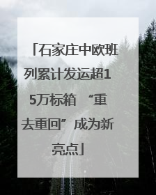 石家庄中欧班列累计发运超15万标箱 “重去重回”成为新亮点