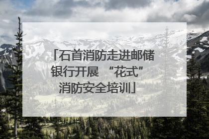 石首消防走进邮储银行开展 “花式”消防安全培训