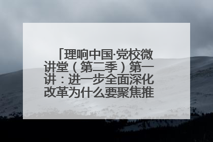 理响中国·党校微讲堂（第二季）第一讲：进一步全面深化改革为什么要聚焦推进中国式现代化