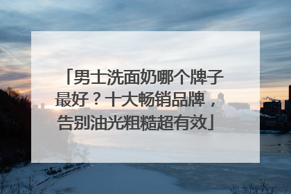 男士洗面奶哪个牌子最好？十大畅销品牌，告别油光粗糙超有效