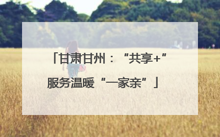 甘肃甘州：“共享+”服务温暖“一家亲”