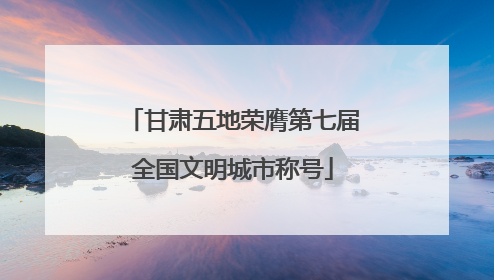 甘肃五地荣膺第七届全国文明城市称号