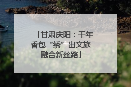 甘肃庆阳：千年香包“绣”出文旅融合新丝路