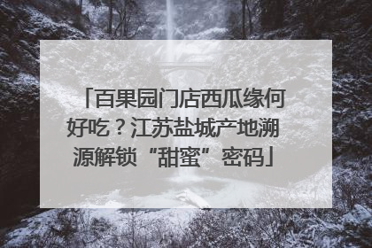 百果园门店西瓜缘何好吃？江苏盐城产地溯源解锁“甜蜜”密码