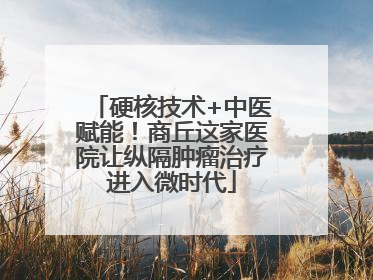 硬核技术+中医赋能！商丘这家医院让纵隔肿瘤治疗进入微时代