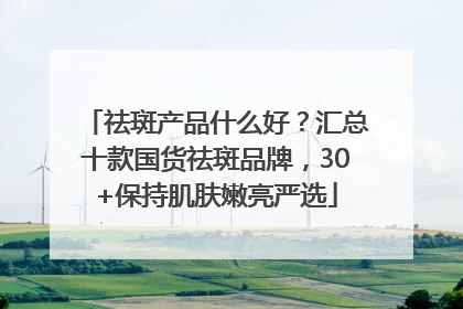 祛斑产品什么好？汇总十款国货祛斑品牌，30+保持肌肤嫩亮严选
