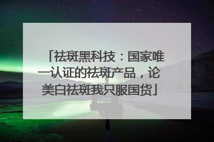 祛斑黑科技：国家唯一认证的祛斑产品，论美白祛斑我只服国货