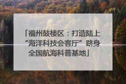 福州鼓楼区：打造陆上“海洋科技会客厅”跻身全国航海科普基地