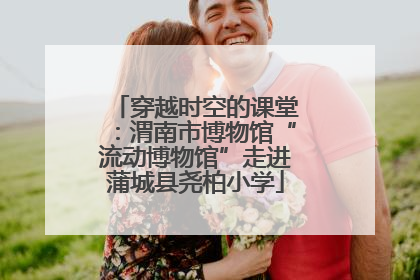 穿越时空的课堂：渭南市博物馆“流动博物馆”走进蒲城县尧柏小学