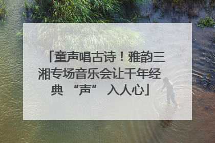 童声唱古诗！雅韵三湘专场音乐会让千年经典 “声” 入人心