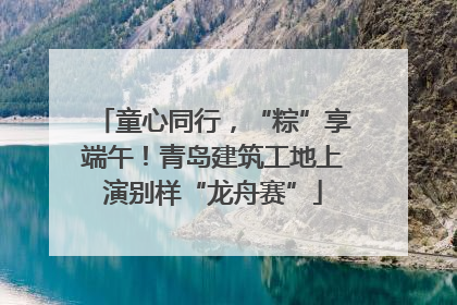 童心同行，“粽”享端午！青岛建筑工地上演别样“龙舟赛”