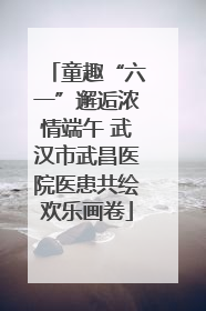 童趣“六一”邂逅浓情端午 武汉市武昌医院医患共绘欢乐画卷