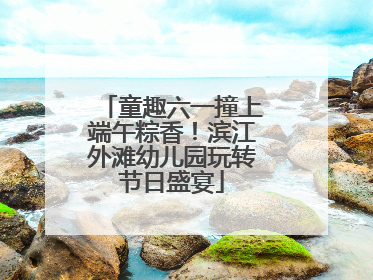 童趣六一撞上端午粽香！滨江外滩幼儿园玩转节日盛宴