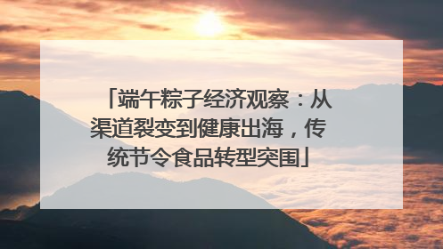 端午粽子经济观察：从渠道裂变到健康出海，传统节令食品转型突围