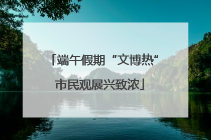 端午假期“文博热” 市民观展兴致浓