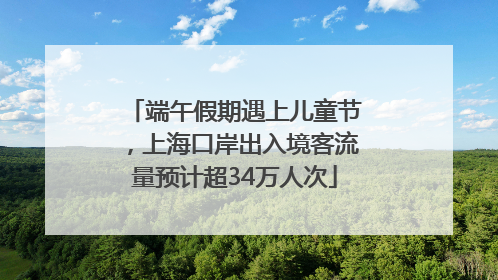 端午假期遇上儿童节，上海口岸出入境客流量预计超34万人次
