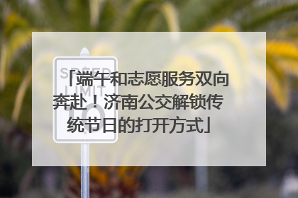 端午和志愿服务双向奔赴！济南公交解锁传统节日的打开方式