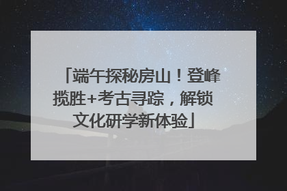 端午探秘房山！登峰揽胜+考古寻踪，解锁文化研学新体验