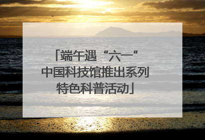 端午遇“六一” 中国科技馆推出系列特色科普活动
