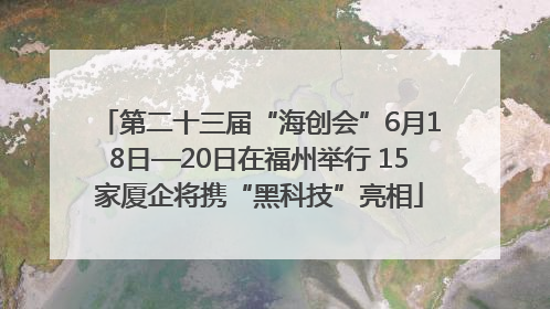 第二十三届“海创会”6月18日—20日在福州举行 15家厦企将携“黑科技”亮相