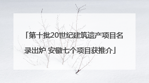 第十批20世纪建筑遗产项目名录出炉 安徽七个项目获推介