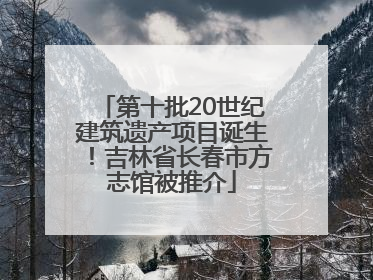 第十批20世纪建筑遗产项目诞生！吉林省长春市方志馆被推介