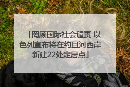 罔顾国际社会谴责 以色列宣布将在约旦河西岸新建22处定居点