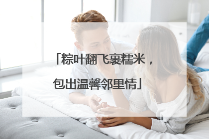 粽叶翻飞裹糯米，包出温馨邻里情